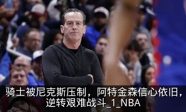 骑士被尼克斯压制，阿特金森信心依旧，期待逆转艰难战斗_1_NBA