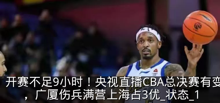 开赛不足9小时!央视直播CBA总决赛有变,广厦伤兵满营上海占3优_状态_1